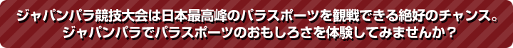 ジャパンパラ競技大会は日本最高峰のパラスポーツを観戦できる絶好のチャンス。ジャパンパラでパラスポーツのおもしろさを体験してみませんか？