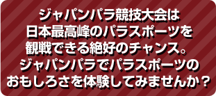 ジャパンパラ競技大会は日本最高峰のパラスポーツを観戦できる絶好のチャンス。ジャパンパラでパラスポーツのおもしろさを体験してみませんか？